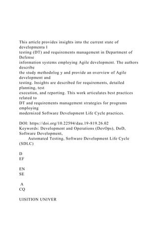 This article provides insights into the current state of
developmenta l
testing (DT) and requirements management in Department of
Defense
information systems employing Agile development. The authors
describe
the study methodolog y and provide an overview of Agile
development and
testing. Insights are described for requirements, detailed
planning, test
execution, and reporting. This work articulates best practices
related to
DT and requirements management strategies for programs
employing
modernized Software Development Life Cycle practices.
DOI: https://doi.org/10.22594/dau.19-819.26.02
Keywords: Development and Operations (DevOps), DoD,
Software Development,
Automated Testing, Software Development Life Cycle
(SDLC)
D
EF
EN
SE
A
CQ
UISITION UNIVER
 