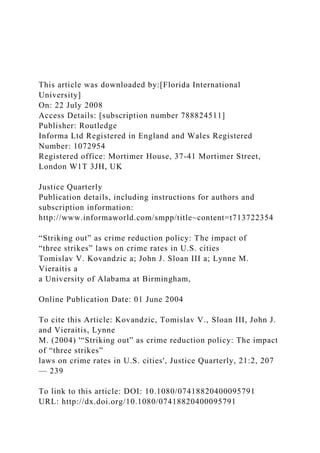 This article was downloaded by:[Florida International
University]
On: 22 July 2008
Access Details: [subscription number 788824511]
Publisher: Routledge
Informa Ltd Registered in England and Wales Registered
Number: 1072954
Registered office: Mortimer House, 37-41 Mortimer Street,
London W1T 3JH, UK
Justice Quarterly
Publication details, including instructions for authors and
subscription information:
http://www.informaworld.com/smpp/title~content=t713722354
“Striking out” as crime reduction policy: The impact of
“three strikes” laws on crime rates in U.S. cities
Tomislav V. Kovandzic a; John J. Sloan III a; Lynne M.
Vieraitis a
a University of Alabama at Birmingham,
Online Publication Date: 01 June 2004
To cite this Article: Kovandzic, Tomislav V., Sloan III, John J.
and Vieraitis, Lynne
M. (2004) '“Striking out” as crime reduction policy: The impact
of “three strikes”
laws on crime rates in U.S. cities', Justice Quarterly, 21:2, 207
— 239
To link to this article: DOI: 10.1080/07418820400095791
URL: http://dx.doi.org/10.1080/07418820400095791
 