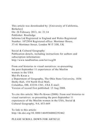 This article was downloaded by: [University of California,
Berkeley]
On: 26 February 2013, At: 21:14
Publisher: Routledge
Informa Ltd Registered in England and Wales Registered
Number: 1072954 Registered office: Mortimer House,
37-41 Mortimer Street, London W1T 3JH, UK
Social & Cultural Geography
Publication details, including instructions for authors and
subscription information:
http://www.tandfonline.com/loi/rscg20
From oral histories to visual narratives: re-presenting
the post-September 11 experiences of the Muslim
women in the USA
Mei-Po Kwan a
a Department of Geography, The Ohio State University, 1036
Derby Hall, 154 North Oval Mall,
Columbus, OH, 43210-1361, USA E-mail:
Version of record first published: 13 Aug 2008.
To cite this article: Mei-Po Kwan (2008): From oral histories to
visual narratives: re-presenting the post-September 11
experiences of the Muslim women in the USA, Social &
Cultural Geography, 9:6, 653-669
To link to this article:
http://dx.doi.org/10.1080/14649360802292462
PLEASE SCROLL DOWN FOR ARTICLE
 