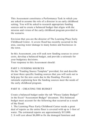 This Assessment constitutes a Performance Task in which you
are asked to assume the role of a director in an early childhood
setting. You will be asked to research appropriate funding
sources and to create a balanced budget that aligns with the
mission and vision of the early childhood program provided in
the scenario.
Envision that you are the director of The Learning Place Early
Childhood Center. A severe flood has recently occurred in the
area, causing water damage to many homes and businesses in
the town.
In this Assessment, you will seek new funding sources to cover
costs, develop a balanced budget, and provide a rationale for
your budgetary decisions.
Your response to this Assessment should:
PART I: FUNDING SOURCES
On the “Funding Source Template” provided, list and describe
at least three specific funding sources that you will seek out to
help pay for the new costs due to the flooding. Provide a
rationale explaining how the funding sources meet the needs of
the early childhood program.
PART II – CREATING THE BUDGET
Create a balanced budget under the tab “Please Update Budget”
in the Excel “Assessment Budget” document. This balanced
budget must account for the following that occurred as a result
of the flood:
1. The Learning Place Early Childhood Center needs a great
deal of repairs as the entire floor is covered with up to 1-foot of
water. The estimated repairs are approximately $15,000.
2. It will cost about $6,000 to fix the damaged furniture and
 