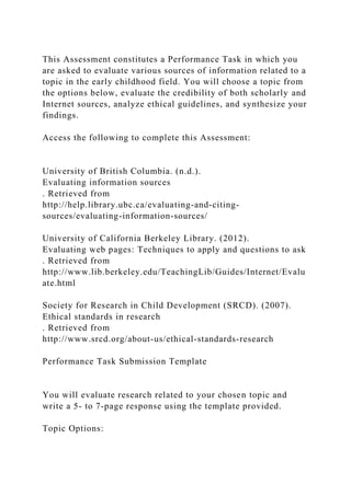 This Assessment constitutes a Performance Task in which you
are asked to evaluate various sources of information related to a
topic in the early childhood field. You will choose a topic from
the options below, evaluate the credibility of both scholarly and
Internet sources, analyze ethical guidelines, and synthesize your
findings.
Access the following to complete this Assessment:
University of British Columbia. (n.d.).
Evaluating information sources
. Retrieved from
http://help.library.ubc.ca/evaluating-and-citing-
sources/evaluating-information-sources/
University of California Berkeley Library. (2012).
Evaluating web pages: Techniques to apply and questions to ask
. Retrieved from
http://www.lib.berkeley.edu/TeachingLib/Guides/Internet/Evalu
ate.html
Society for Research in Child Development (SRCD). (2007).
Ethical standards in research
. Retrieved from
http://www.srcd.org/about-us/ethical-standards-research
Performance Task Submission Template
You will evaluate research related to your chosen topic and
write a 5- to 7-page response using the template provided.
Topic Options:
 