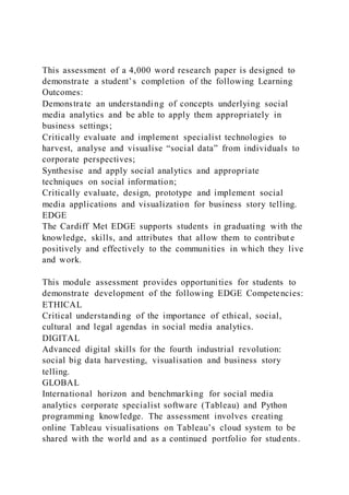 This assessment of a 4,000 word research paper is designed to
demonstrate a student’s completion of the following Learning
Outcomes:
Demonstrate an understanding of concepts underlying social
media analytics and be able to apply them appropriately in
business settings;
Critically evaluate and implement specialist technologies to
harvest, analyse and visualise “social data” from individuals to
corporate perspectives;
Synthesise and apply social analytics and appropriate
techniques on social information;
Critically evaluate, design, prototype and implement social
media applications and visualization for business story telling.
EDGE
The Cardiff Met EDGE supports students in graduating with the
knowledge, skills, and attributes that allow them to contribut e
positively and effectively to the communities in which they live
and work.
This module assessment provides opportunities for students to
demonstrate development of the following EDGE Competencies:
ETHICAL
Critical understanding of the importance of ethical, social,
cultural and legal agendas in social media analytics.
DIGITAL
Advanced digital skills for the fourth industrial revolution:
social big data harvesting, visualisation and business story
telling.
GLOBAL
International horizon and benchmarking for social media
analytics corporate specialist software (Tableau) and Python
programming knowledge. The assessment involves creating
online Tableau visualisations on Tableau’s cloud system to be
shared with the world and as a continued portfolio for students.
 