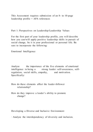 This Assessment requires submission of an 8- to 10-page
leadership profile + APA references
Part 1: Perspectives on Leadership/Leadership Values
For the first part of your leadership profile, you will describe
how you can/will apply positive leadership skills in pursuit of
social change, be it in your professional or personal life. Be
sure to incorporate the following:
Emotional Intelligence
Analyze the importance of the five elements of emotional
intelligence in being a strong leader: self-awareness, self-
regulation, social skills, empathy, and motivation.
Specifically:
How do these elements affect the leader-follower
relationship?
How do they improve a leader’s ability to promote
change?
Developing a Diverse and Inclusive Environment
· Analyze the interdependency of diversity and inclusion.
 