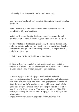 This assignment addresses course outcomes 1-4:
recognize and explain how the scientific method is used to solve
problems
make observations and discriminate between scientific and
pseudoscientific explanations
weigh evidence and make decisions based on strengths and
limitations of scientific knowledge and the scientific method
use knowledge of biological principles, the scientific method,
and appropriate technologies to ask relevant questions, develop
hypotheses, design and conduct experiments, interpret results,
and draw conclusions
1. Select one of the topics listed below (a-e).
2. Find at least three reliable information sources related to
your chosen topic. You are encouraged to use the UMUC library
in your search: http://libguides.umuc.edu/science.
3. Write a paper with title page, introduction, several
paragraphs addressing the questions, conclusion and references.
You must write in your own words and paraphrase information
from the selected information sources, addressing each of the
questions for your chosen topic. Your paper should consist of
less than 10% direct quotes. Your paper should be 750-1500
words, excluding references and title page. Use APA style for
references:
https://www.umuc.edu/library/libhow/apa_tutorial.cfm
 