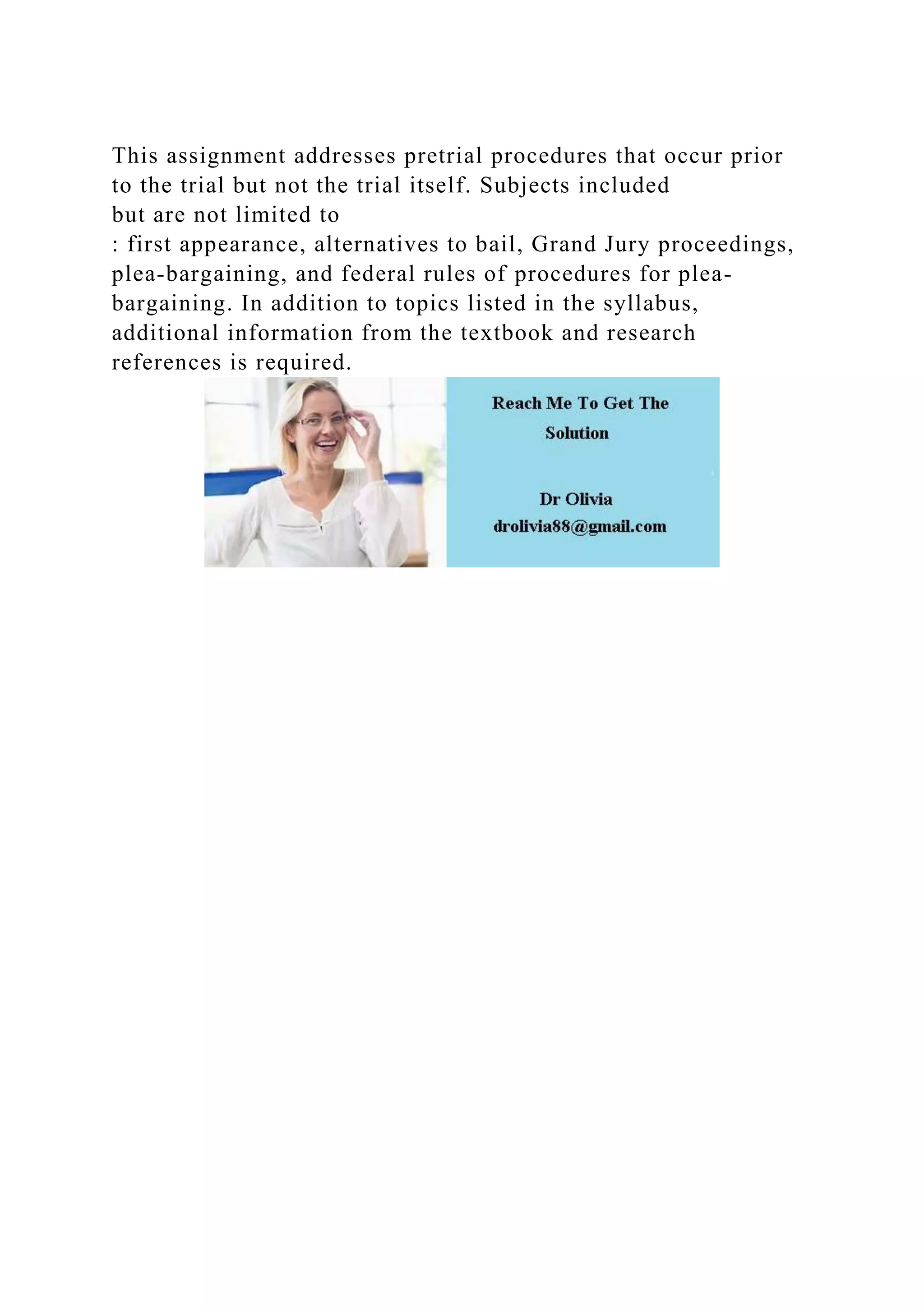 This assignment addresses pretrial procedures that occur prior
to the trial but not the trial itself. Subjects included
but are not limited to
: first appearance, alternatives to bail, Grand Jury proceedings,
plea-bargaining, and federal rules of procedures for plea-
bargaining. In addition to topics listed in the syllabus,
additional information from the textbook and research
references is required.