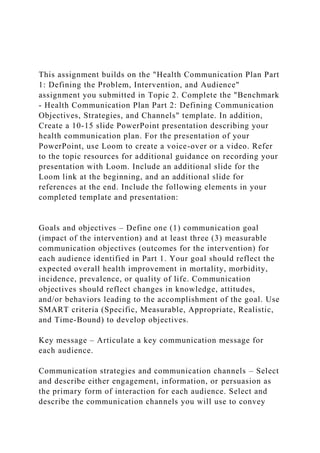 This assignment builds on the "Health Communication Plan Part
1: Defining the Problem, Intervention, and Audience"
assignment you submitted in Topic 2. Complete the "Benchmark
- Health Communication Plan Part 2: Defining Communication
Objectives, Strategies, and Channels" template. In addition,
Create a 10-15 slide PowerPoint presentation describing your
health communication plan. For the presentation of your
PowerPoint, use Loom to create a voice-over or a video. Refer
to the topic resources for additional guidance on recording your
presentation with Loom. Include an additional slide for the
Loom link at the beginning, and an additional slide for
references at the end. Include the following elements in your
completed template and presentation:
Goals and objectives – Define one (1) communication goal
(impact of the intervention) and at least three (3) measurable
communication objectives (outcomes for the intervention) for
each audience identified in Part 1. Your goal should reflect the
expected overall health improvement in mortality, morbidity,
incidence, prevalence, or quality of life. Communication
objectives should reflect changes in knowledge, attitudes,
and/or behaviors leading to the accomplishment of the goal. Use
SMART criteria (Specific, Measurable, Appropriate, Realistic,
and Time-Bound) to develop objectives.
Key message – Articulate a key communication message for
each audience.
Communication strategies and communication channels – Select
and describe either engagement, information, or persuasion as
the primary form of interaction for each audience. Select and
describe the communication channels you will use to convey
 