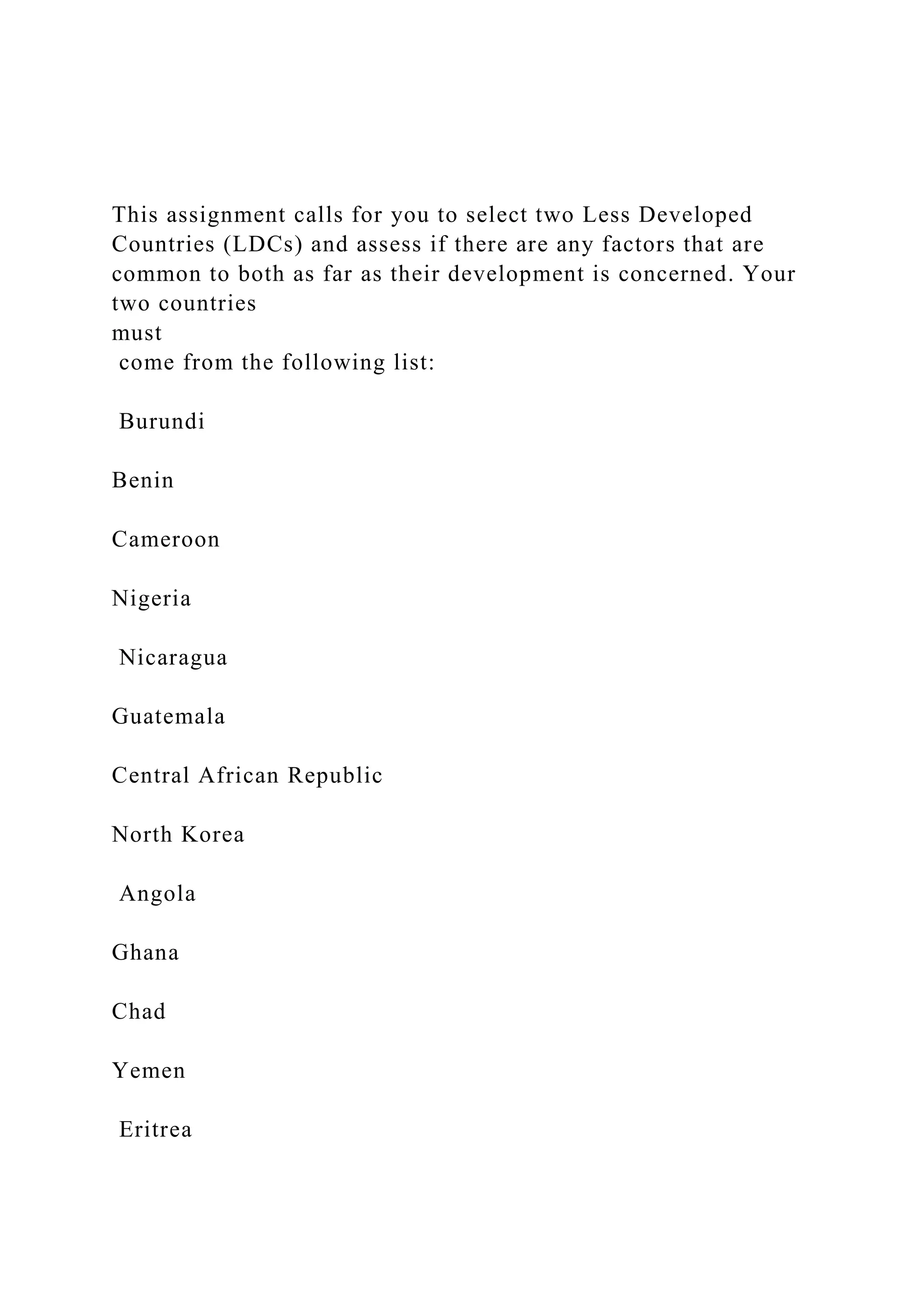 This assignment calls for you to select two Less Developed
Countries (LDCs) and assess if there are any factors that are
common to both as far as their development is concerned. Your
two countries
must
come from the following list:
Burundi
Benin
Cameroon
Nigeria
Nicaragua
Guatemala
Central African Republic
North Korea
Angola
Ghana
Chad
Yemen
Eritrea
 