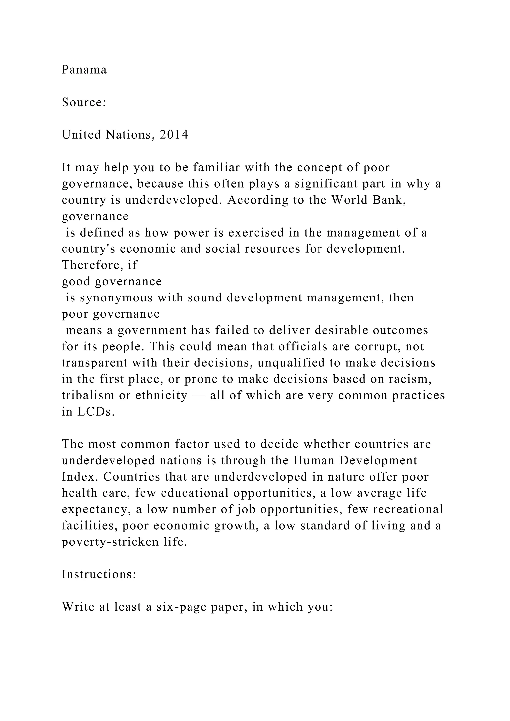 Panama
Source:
United Nations, 2014
It may help you to be familiar with the concept of poor
governance, because this often plays a significant part in why a
country is underdeveloped. According to the World Bank,
governance
is defined as how power is exercised in the management of a
country's economic and social resources for development.
Therefore, if
good governance
is synonymous with sound development management, then
poor governance
means a government has failed to deliver desirable outcomes
for its people. This could mean that officials are corrupt, not
transparent with their decisions, unqualified to make decisions
in the first place, or prone to make decisions based on racism,
tribalism or ethnicity — all of which are very common practices
in LCDs.
The most common factor used to decide whether countries are
underdeveloped nations is through the Human Development
Index. Countries that are underdeveloped in nature offer poor
health care, few educational opportunities, a low average life
expectancy, a low number of job opportunities, few recreational
facilities, poor economic growth, a low standard of living and a
poverty-stricken life.
Instructions:
Write at least a six-page paper, in which you:
 