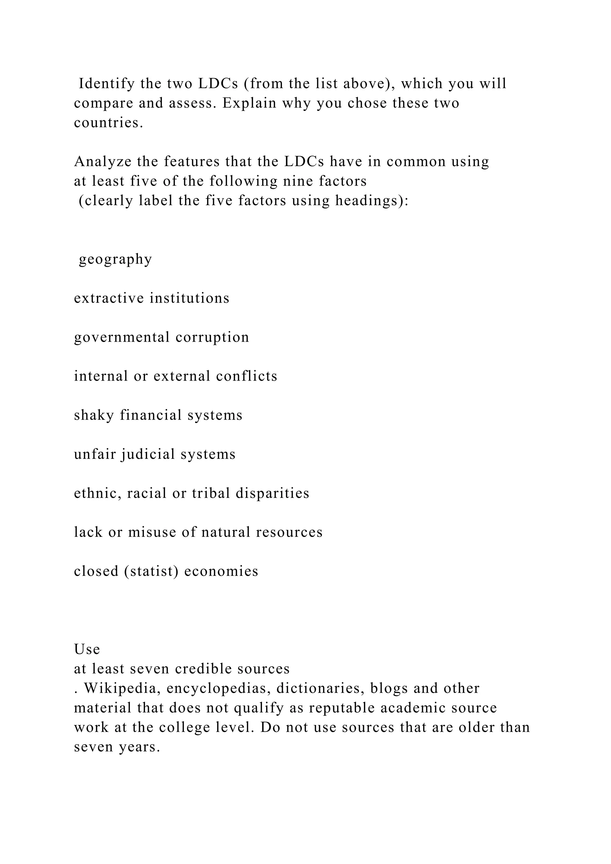 Identify the two LDCs (from the list above), which you will
compare and assess. Explain why you chose these two
countries.
Analyze the features that the LDCs have in common using
at least five of the following nine factors
(clearly label the five factors using headings):
geography
extractive institutions
governmental corruption
internal or external conflicts
shaky financial systems
unfair judicial systems
ethnic, racial or tribal disparities
lack or misuse of natural resources
closed (statist) economies
Use
at least seven credible sources
. Wikipedia, encyclopedias, dictionaries, blogs and other
material that does not qualify as reputable academic source
work at the college level. Do not use sources that are older than
seven years.
 