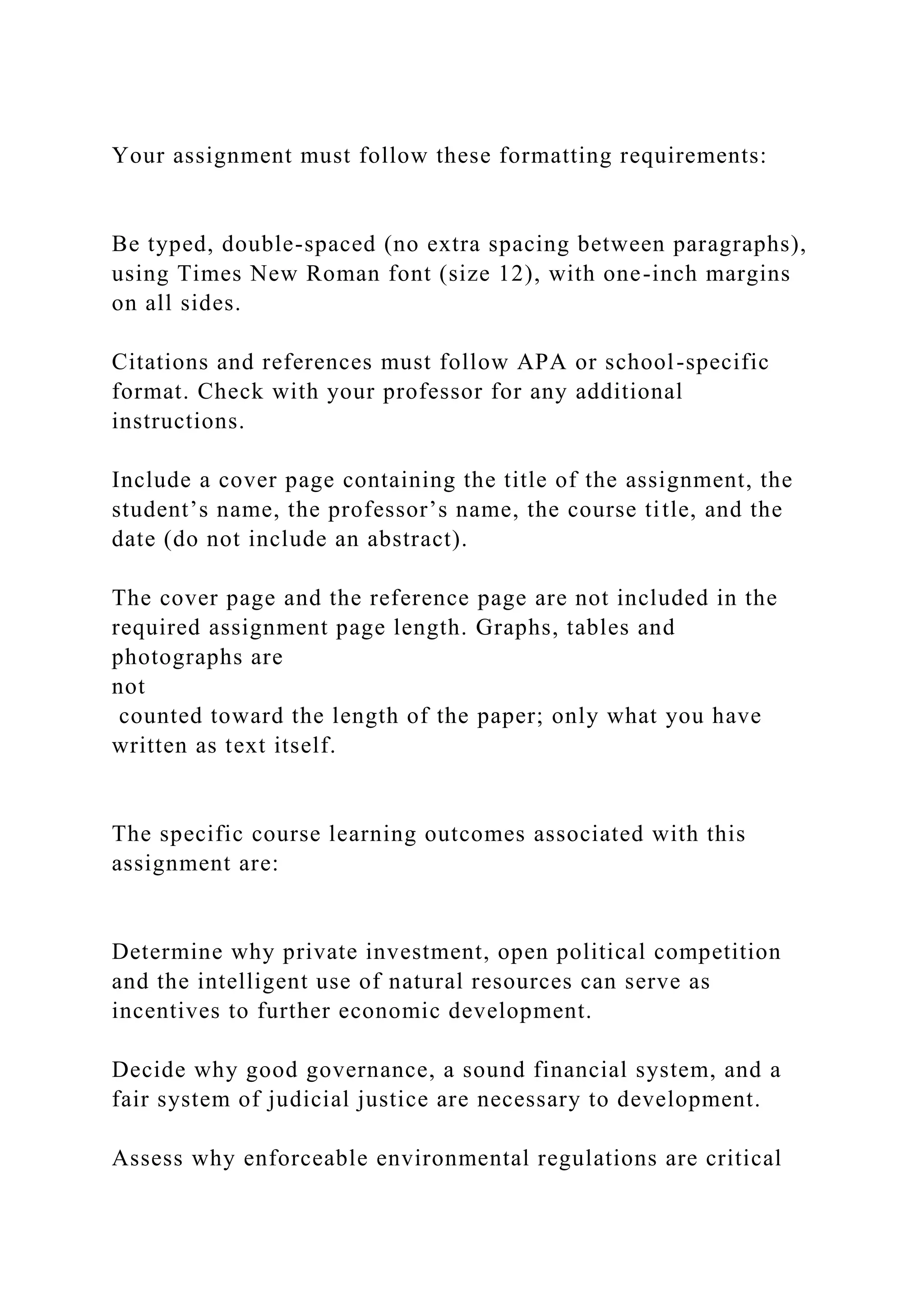 Your assignment must follow these formatting requirements:
Be typed, double-spaced (no extra spacing between paragraphs),
using Times New Roman font (size 12), with one-inch margins
on all sides.
Citations and references must follow APA or school-specific
format. Check with your professor for any additional
instructions.
Include a cover page containing the title of the assignment, the
student’s name, the professor’s name, the course title, and the
date (do not include an abstract).
The cover page and the reference page are not included in the
required assignment page length. Graphs, tables and
photographs are
not
counted toward the length of the paper; only what you have
written as text itself.
The specific course learning outcomes associated with this
assignment are:
Determine why private investment, open political competition
and the intelligent use of natural resources can serve as
incentives to further economic development.
Decide why good governance, a sound financial system, and a
fair system of judicial justice are necessary to development.
Assess why enforceable environmental regulations are critical
 