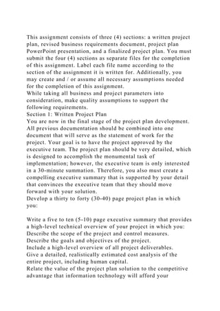 This assignment consists of three (4) sections: a written project
plan, revised business requirements document, project plan
PowerPoint presentation, and a finalized project plan. You must
submit the four (4) sections as separate files for the completion
of this assignment. Label each file name according to the
section of the assignment it is written for. Additionally, you
may create and / or assume all necessary assumptions needed
for the completion of this assignment.
While taking all business and project parameters into
consideration, make quality assumptions to support the
following requirements.
Section 1: Written Project Plan
You are now in the final stage of the project plan development.
All previous documentation should be combined into one
document that will serve as the statement of work for the
project. Your goal is to have the project approved by the
executive team. The project plan should be very detailed, which
is designed to accomplish the monumental task of
implementation; however, the executive team is only interested
in a 30-minute summation. Therefore, you also must create a
compelling executive summary that is supported by your detail
that convinces the executive team that they should move
forward with your solution.
Develop a thirty to forty (30-40) page project plan in which
you:
Write a five to ten (5-10) page executive summary that provides
a high-level technical overview of your project in which you:
Describe the scope of the project and control measures.
Describe the goals and objectives of the project.
Include a high-level overview of all project deliverables.
Give a detailed, realistically estimated cost analysis of the
entire project, including human capital.
Relate the value of the project plan solution to the competitive
advantage that information technology will afford your
 