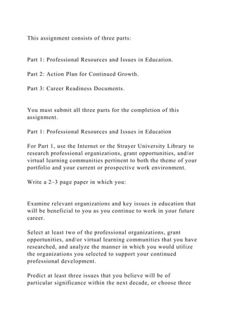 This assignment consists of three parts:
Part 1: Professional Resources and Issues in Education.
Part 2: Action Plan for Continued Growth.
Part 3: Career Readiness Documents.
You must submit all three parts for the completion of this
assignment.
Part 1: Professional Resources and Issues in Education
For Part 1, use the Internet or the Strayer University Library to
research professional organizations, grant opportunities, and/or
virtual learning communities pertinent to both the theme of your
portfolio and your current or prospective work environment.
Write a 2–3 page paper in which you:
Examine relevant organizations and key issues in education that
will be beneficial to you as you continue to work in your future
career.
Select at least two of the professional organizations, grant
opportunities, and/or virtual learning communities that you have
researched, and analyze the manner in which you would utilize
the organizations you selected to support your continued
professional development.
Predict at least three issues that you believe will be of
particular significance within the next decade, or choose three
 