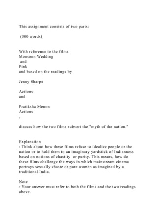 This assignment consists of two parts:
(300 words)
With reference to the films
Monsoon Wedding
and
Pink
and based on the readings by
Jenny Sharpe
Actions
and
Pratiksha Menon
Actions
,
discuss how the two films subvert the "myth of the nation."
Explanation
: Think about how these films refuse to idealize people or the
nation or to hold them to an imaginary yardstick of Indianness
based on notions of chastity or purity. This means, how do
these films challenge the ways in which mainstream cinema
portrays sexually chaste or pure women as imagined by a
traditional India.
Note
: Your answer must refer to both the films and the two readings
above.
 