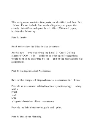 This assignment contains four parts, as identified and described
below. Please include four subheadings in your paper that
clearly identifies each part. In a 1,500-1,750-word paper,
include the following:
Part 1: Intake
Read and review the Eliza intake document.
Assess how you would use the Level 01 Cross-Cutting
Measure (CCM-1), in addition to what specific questions
would need to be answered by the end of the biopsychosocial
assessment.
Part 2: Biopsychosocial Assessment
Review the completed biopsychosocial assessment for Eliza.
Provide an assessment related to client symptomology along
with a
DSM
and
ICD
diagnosis based on client assessment.
Provide the initial treatment goals and plan.
Part 3: Treatment Planning
 