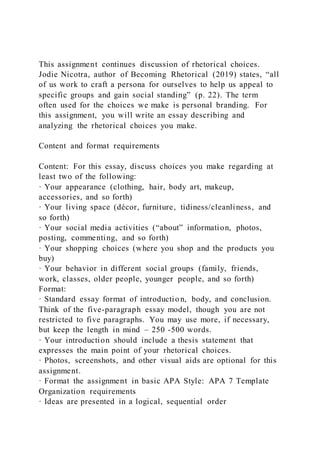This assignment continues discussion of rhetorical choices.
Jodie Nicotra, author of Becoming Rhetorical (2019) states, “all
of us work to craft a persona for ourselves to help us appeal to
specific groups and gain social standing” (p. 22). The term
often used for the choices we make is personal branding. For
this assignment, you will write an essay describing and
analyzing the rhetorical choices you make.
Content and format requirements
Content: For this essay, discuss choices you make regarding at
least two of the following:
· Your appearance (clothing, hair, body art, makeup,
accessories, and so forth)
· Your living space (décor, furniture, tidiness/cleanliness, and
so forth)
· Your social media activities (“about” information, photos,
posting, commenting, and so forth)
· Your shopping choices (where you shop and the products you
buy)
· Your behavior in different social groups (family, friends,
work, classes, older people, younger people, and so forth)
Format:
· Standard essay format of introductio n, body, and conclusion.
Think of the five-paragraph essay model, though you are not
restricted to five paragraphs. You may use more, if necessary,
but keep the length in mind – 250 -500 words.
· Your introduction should include a thesis statement that
expresses the main point of your rhetorical choices.
· Photos, screenshots, and other visual aids are optional for this
assignment.
· Format the assignment in basic APA Style: APA 7 Template
Organization requirements
· Ideas are presented in a logical, sequential order
 