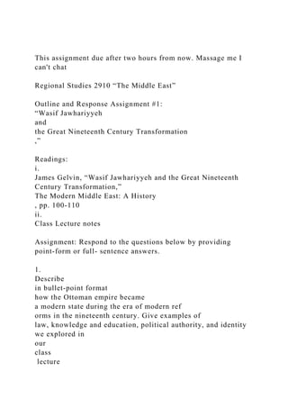 This assignment due after two hours from now. Massage me I
can't chat
Regional Studies 2910 “The Middle East”
Outline and Response Assignment #1:
“Wasif Jawhariyyeh
and
the Great Nineteenth Century Transformation
,”
Readings:
i.
James Gelvin, “Wasif Jawhariyyeh and the Great Nineteenth
Century Transformation,”
The Modern Middle East: A History
, pp. 100-110
ii.
Class Lecture notes
Assignment: Respond to the questions below by providing
point-form or full- sentence answers.
1.
Describe
in bullet-point format
how the Ottoman empire became
a modern state during the era of modern ref
orms in the nineteenth century. Give examples of
law, knowledge and education, political authority, and identity
we explored in
our
class
lecture
 