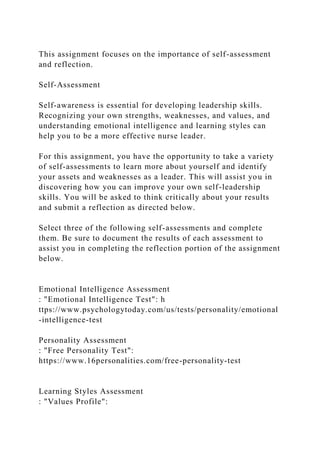 This assignment focuses on the importance of self-assessment
and reflection.
Self-Assessment
Self-awareness is essential for developing leadership skills.
Recognizing your own strengths, weaknesses, and values, and
understanding emotional intelligence and learning styles can
help you to be a more effective nurse leader.
For this assignment, you have the opportunity to take a variety
of self-assessments to learn more about yourself and identify
your assets and weaknesses as a leader. This will assist you in
discovering how you can improve your own self-leadership
skills. You will be asked to think critically about your results
and submit a reflection as directed below.
Select three of the following self-assessments and complete
them. Be sure to document the results of each assessment to
assist you in completing the reflection portion of the assignment
below.
Emotional Intelligence Assessment
: "Emotional Intelligence Test": h
ttps://www.psychologytoday.com/us/tests/personality/emotional
-intelligence-test
Personality Assessment
: "Free Personality Test":
https://www.16personalities.com/free-personality-test
Learning Styles Assessment
: "Values Profile":
 