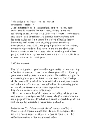 This assignment focuses on the tenet of
conscious leadership
, the importance of self-assessment, and reflection. Self-
awareness is essential for developing management and
leadership skills. Recognizing your own strengths, weaknesses,
and values, and understanding emotional intelligence and
learning styles can help you to be a more effective leader.
Becoming self-aware is an ongoing process requiring
introspection. The more often people practice self-reflection,
the more opportunities they have to understand their own
behaviors and adapt their approaches to working with other
people, which can improve both your own and other's abilities
to meet their professional goals.
Self-Assessment
For this assignment, you have the opportunity to take a variety
of self-assessments to learn more about yourself and identify
your assets and weaknesses as a leader. This will assist you in
discovering how you can improve your own self-leadership
skills. You will be asked to think critically about your results
and submit a reflection as directed below. As a starting point,
review the resources on conscious capitalism at:
http://www.consciouscapitalism.org/
. There are several helpful resources, including white papers
and speech transcripts, available under the Content tab on the
main page of this site. Conduct additional research beyond this
website on the principle of conscious leadership.
Refer to the "Self-Assessment Links" resource in Topic
Materials and complete each test. Be sure to document the
results of each assessment to assist you in completing the
reflection portion of the assignment below.
 
