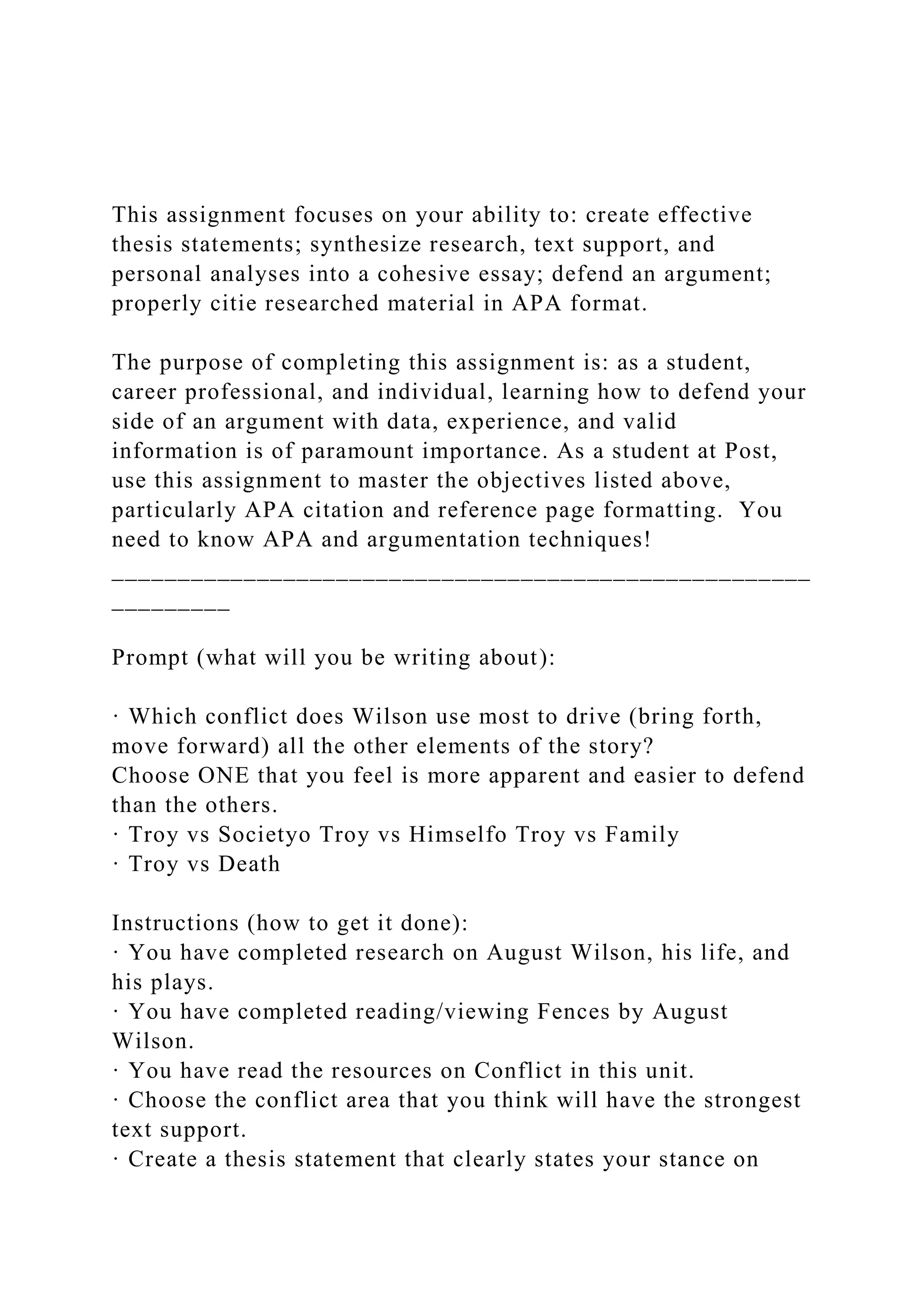 This assignment focuses on your ability to: create effective
thesis statements; synthesize research, text support, and
personal analyses into a cohesive essay; defend an argument;
properly citie researched material in APA format.
The purpose of completing this assignment is: as a student,
career professional, and individual, learning how to defend your
side of an argument with data, experience, and valid
information is of paramount importance. As a student at Post,
use this assignment to master the objectives listed above,
particularly APA citation and reference page formatting. You
need to know APA and argumentation techniques!
_____________________________________________________
_________
Prompt (what will you be writing about):
· Which conflict does Wilson use most to drive (bring forth,
move forward) all the other elements of the story?
Choose ONE that you feel is more apparent and easier to defend
than the others.
· Troy vs Societyo Troy vs Himselfo Troy vs Family
· Troy vs Death
Instructions (how to get it done):
· You have completed research on August Wilson, his life, and
his plays.
· You have completed reading/viewing Fences by August
Wilson.
· You have read the resources on Conflict in this unit.
· Choose the conflict area that you think will have the strongest
text support.
· Create a thesis statement that clearly states your stance on
 