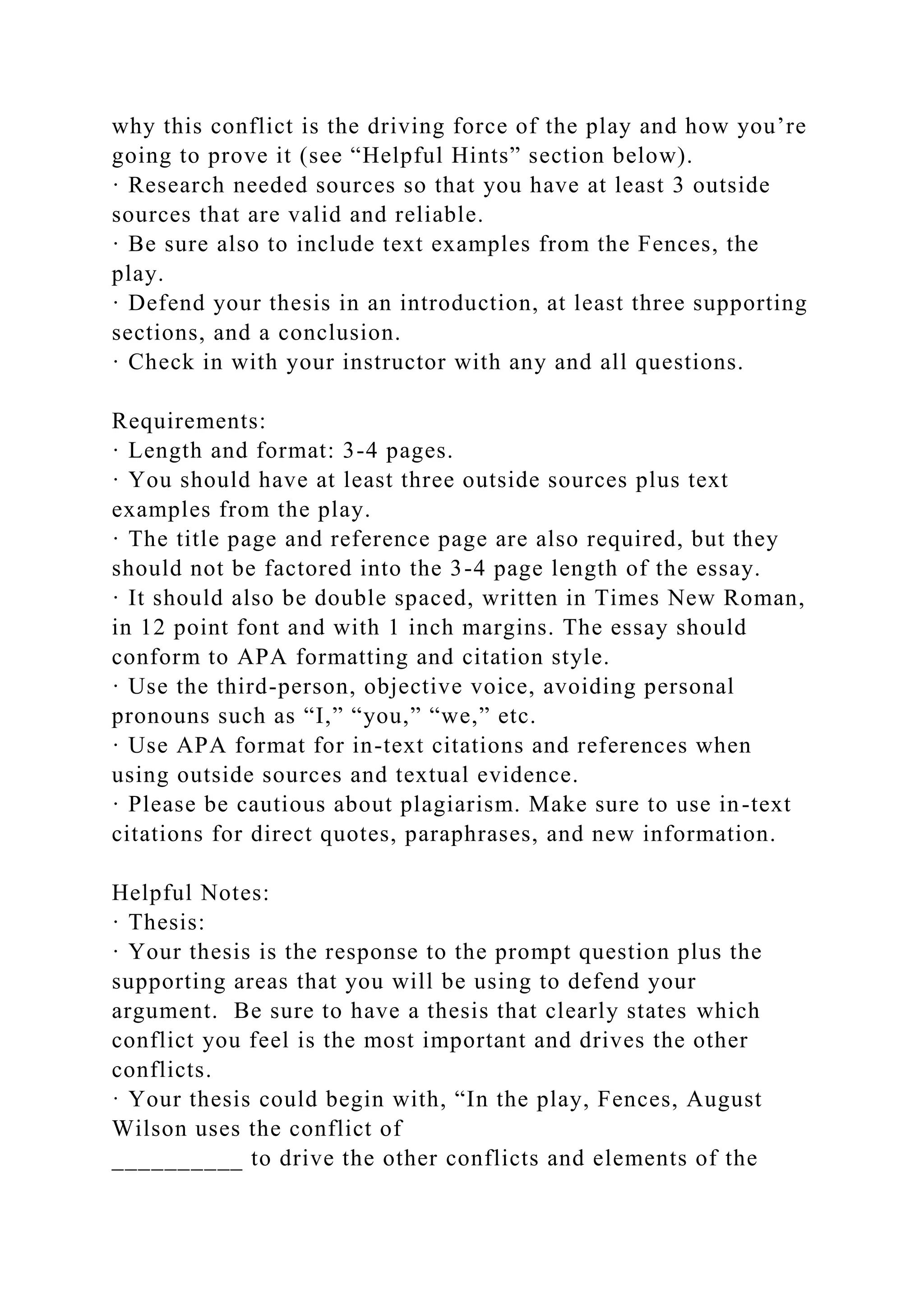 why this conflict is the driving force of the play and how you’re
going to prove it (see “Helpful Hints” section below).
· Research needed sources so that you have at least 3 outside
sources that are valid and reliable.
· Be sure also to include text examples from the Fences, the
play.
· Defend your thesis in an introduction, at least three supporting
sections, and a conclusion.
· Check in with your instructor with any and all questions.
Requirements:
· Length and format: 3-4 pages.
· You should have at least three outside sources plus text
examples from the play.
· The title page and reference page are also required, but they
should not be factored into the 3-4 page length of the essay.
· It should also be double spaced, written in Times New Roman,
in 12 point font and with 1 inch margins. The essay should
conform to APA formatting and citation style.
· Use the third-person, objective voice, avoiding personal
pronouns such as “I,” “you,” “we,” etc.
· Use APA format for in-text citations and references when
using outside sources and textual evidence.
· Please be cautious about plagiarism. Make sure to use in-text
citations for direct quotes, paraphrases, and new information.
Helpful Notes:
· Thesis:
· Your thesis is the response to the prompt question plus the
supporting areas that you will be using to defend your
argument. Be sure to have a thesis that clearly states which
conflict you feel is the most important and drives the other
conflicts.
· Your thesis could begin with, “In the play, Fences, August
Wilson uses the conflict of
__________ to drive the other conflicts and elements of the
 