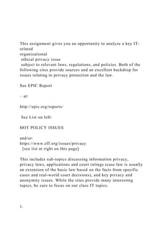 This assignment gives you an opportunity to analyze a key IT-
related
organizational
ethical privacy issue
subject to relevant laws, regulations, and policies. Both of the
following sites provide sources and an excellent backdrop for
issues relating to privacy protection and the law.
See EPIC Report
– at:
http://epic.org/reports/
See List on left:
HOT POLICY ISSUES
and/or:
https://www.eff.org/issues/privacy
[see list at right on this page]
This includes sub-topics discussing information privacy,
privacy laws, applications and court rulings (case law is usually
an extension of the basic law based on the facts from specific
cases and real-world court decisions), and key privacy and
anonymity issues. While the sites provide many interesting
topics, be sure to focus on our class IT topics.
1.
 