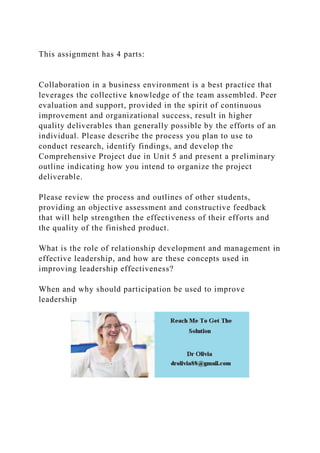 This assignment has 4 parts:
Collaboration in a business environment is a best practice that
leverages the collective knowledge of the team assembled. Peer
evaluation and support, provided in the spirit of continuous
improvement and organizational success, result in higher
quality deliverables than generally possible by the efforts of an
individual. Please describe the process you plan to use to
conduct research, identify findings, and develop the
Comprehensive Project due in Unit 5 and present a preliminary
outline indicating how you intend to organize the project
deliverable.
Please review the process and outlines of other students,
providing an objective assessment and constructive feedback
that will help strengthen the effectiveness of their efforts and
the quality of the finished product.
What is the role of relationship development and management in
effective leadership, and how are these concepts used in
improving leadership effectiveness?
When and why should participation be used to improve
leadership
 