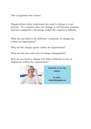 This assignment has 4 parts:
Organizations today understand the need to change is ever
present. If a company does not change, it will become stagnant
and lose competitive advantage within the respective industry.
What do you believe the different viewpoints of change are
within an organization?
Who are the change agents within an organization?
What are the pros and cons of change management?
How do you believe change will affect different levels of
employees within the organization?
 