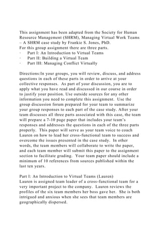 This assignment has been adapted from the Society for Human
Resource Management (SHRM), Managing Virtual Work Teams
– A SHRM case study by Frankie S. Jones, PhD.
For this group assignment there are three parts.
· Part I: An Introduction to Virtual Teams
· Part II: Building a Virtual Team
· Part III: Managing Conflict Virtually
Directions:In your groups, you will review, discuss, and address
questions in each of these parts in order to arrive at your
collective responses. As part of your discussion, you are to
apply what you have read and discussed in our course in order
to justify your position. Use outside sources for any other
information you need to complete this assignment. Use the
group discussion forum prepared for your team to summarize
your group responses to each part of the case study. After your
team discusses all three parts associated with this case, the team
will prepare a 7-10 page paper that includes your team’s
responses and addresses the questions in each of the three parts
properly. This paper will serve as your team voice to coach
Lauren on how to lead her cross-functional team to success and
overcome the issues presented in the case study. In other
words, the team members will collaborate to write the paper,
and each team member will submit this paper to the assignment
section to facilitate grading. Your team paper should include a
minimum of 10 references from sources published within the
last ten years.
Part I: An Introduction to Virtual Teams (Lauren)
Lauren is assigned team leader of a cross-functional team for a
very important project to the company. Lauren reviews the
profiles of the six team members her boss gave her. She is both
intrigued and anxious when she sees that team members are
geographically dispersed.
 