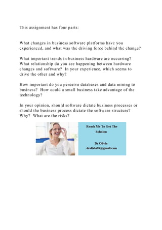 This assignment has four parts:
What changes in business software platforms have you
experienced, and what was the driving force behind the change?
What important trends in business hardware are occurring?
What relationship do you see happening between hardware
changes and software? In your experience, which seems to
drive the other and why?
How important do you perceive databases and data mining to
business? How could a small business take advantage of the
technology?
In your opinion, should software dictate business processes or
should the business process dictate the software structure?
Why? What are the risks?
 