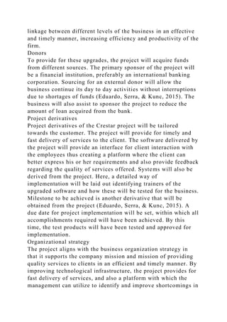 linkage between different levels of the business in an effective
and timely manner, increasing efficiency and productivity of the
firm.
Donors
To provide for these upgrades, the project will acquire funds
from different sources. The primary sponsor of the project will
be a financial institution, preferably an international banking
corporation. Sourcing for an external donor will allow the
business continue its day to day activities without interruptions
due to shortages of funds (Eduardo, Serra, & Kunc, 2015). The
business will also assist to sponsor the project to reduce the
amount of loan acquired from the bank.
Project derivatives
Project derivatives of the Crestar project will be tailored
towards the customer. The project will provide for timely and
fast delivery of services to the client. The software delivered by
the project will provide an interface for client interaction with
the employees thus creating a platform where the client can
better express his or her requirements and also provide feedback
regarding the quality of services offered. Systems will also be
derived from the project. Here, a detailed way of
implementation will be laid out identifying trainers of the
upgraded software and how these will be tested for the business.
Milestone to be achieved is another derivative that will be
obtained from the project (Eduardo, Serra, & Kunc, 2015). A
due date for project implementation will be set, within which all
accomplishments required will have been achieved. By this
time, the test products will have been tested and approved for
implementation.
Organizational strategy
The project aligns with the business organization strategy in
that it supports the company mission and mission of providing
quality services to clients in an efficient and timely manner. By
improving technological infrastructure, the project provides for
fast delivery of services, and also a platform with which the
management can utilize to identify and improve shortcomings in
 