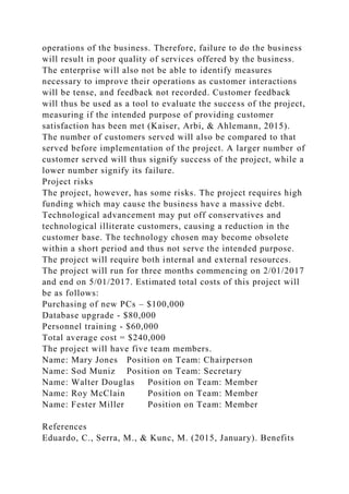 operations of the business. Therefore, failure to do the business
will result in poor quality of services offered by the business.
The enterprise will also not be able to identify measures
necessary to improve their operations as customer interactions
will be tense, and feedback not recorded. Customer feedback
will thus be used as a tool to evaluate the success of the project,
measuring if the intended purpose of providing customer
satisfaction has been met (Kaiser, Arbi, & Ahlemann, 2015).
The number of customers served will also be compared to that
served before implementation of the project. A larger number of
customer served will thus signify success of the project, while a
lower number signify its failure.
Project risks
The project, however, has some risks. The project requires high
funding which may cause the business have a massive debt.
Technological advancement may put off conservatives and
technological illiterate customers, causing a reduction in the
customer base. The technology chosen may become obsolete
within a short period and thus not serve the intended purpose.
The project will require both internal and external resources.
The project will run for three months commencing on 2/01/2017
and end on 5/01/2017. Estimated total costs of this project will
be as follows:
Purchasing of new PCs – $100,000
Database upgrade - $80,000
Personnel training - $60,000
Total average cost = $240,000
The project will have five team members.
Name: Mary Jones Position on Team: Chairperson
Name: Sod Muniz Position on Team: Secretary
Name: Walter Douglas Position on Team: Member
Name: Roy McClain Position on Team: Member
Name: Fester Miller Position on Team: Member
References
Eduardo, C., Serra, M., & Kunc, M. (2015, January). Benefits
 