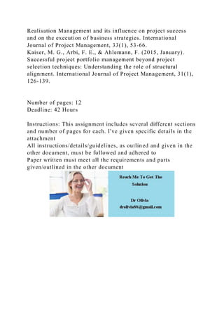 Realisation Management and its influence on project success
and on the execution of business strategies. International
Journal of Project Management, 33(1), 53-66.
Kaiser, M. G., Arbi, F. E., & Ahlemann, F. (2015, January).
Successful project portfolio management beyond project
selection techniques: Understanding the role of structural
alignment. International Journal of Project Management, 31(1),
126-139.
Number of pages: 12
Deadline: 42 Hours
Instructions: This assignment includes several different sections
and number of pages for each. I've given specific details in the
attachment
All instructions/details/guidelines, as outlined and given in the
other document, must be followed and adhered to
Paper written must meet all the requirements and parts
given/outlined in the other document
 