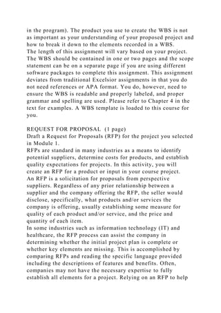 in the program). The product you use to create the WBS is not
as important as your understanding of your proposed project and
how to break it down to the elements recorded in a WBS.
The length of this assignment will vary based on your project.
The WBS should be contained in one or two pages and the scope
statement can be on a separate page if you are using different
software packages to complete this assignment. This assignment
deviates from traditional Excelsior assignments in that you do
not need references or APA format. You do, however, need to
ensure the WBS is readable and properly labeled, and proper
grammar and spelling are used. Please refer to Chapter 4 in the
text for examples. A WBS template is loaded to this course for
you.
REQUEST FOR PROPOSAL (1 page)
Draft a Request for Proposals (RFP) for the project you selected
in Module 1.
RFPs are standard in many industries as a means to identify
potential suppliers, determine costs for products, and establish
quality expectations for projects. In this activity, you will
create an RFP for a product or input in your course project.
An RFP is a solicitation for proposals from perspective
suppliers. Regardless of any prior relationship between a
supplier and the company offering the RFP, the seller would
disclose, specifically, what products and/or services the
company is offering, usually establishing some measure for
quality of each product and/or service, and the price and
quantity of each item.
In some industries such as information technology (IT) and
healthcare, the RFP process can assist the company in
determining whether the initial project plan is complete or
whether key elements are missing. This is accomplished by
comparing RFPs and reading the specific language provided
including the descriptions of features and benefits. Often,
companies may not have the necessary expertise to fully
establish all elements for a project. Relying on an RFP to help
 