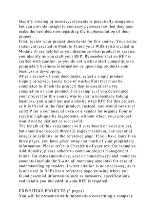 identify missing or incorrect elements is potentially dangerous,
but can provide insight to company personnel so that they may
make the best decision regarding the implementation of their
project.
First, review your project documents for this course. Your scope
statement (created in Module 3) and your WBS (also created in
Module 3) are helpful as you determine what product or service
you identify as you craft your RFP. Remember that an RFP is
crafted with caution, as you do not wish to alert competitors to
proprietary business information or upcoming products your
business is developing.
After a review of your documents, select a single product
(input) or service (some type of work/effort that must be
completed to finish the project) that is essential to the
completion of your product. For example, if you determined
your project for this course was to start a homemade baking
business, you would not use a plastic wrap RFP for this project,
as it is trivial to the final product. Instead, you would construct
an RFP for a commercial oven or a vendor for organic flour or
specific high-quality ingredients, without which your product
would not be distinct or successful.
The length of this assignment will vary based on your project,
but should not exceed three (3) pages maximum, any essential
images or exhibits, or the reference page. If you have more than
three pages, you have given away too much of your proprietary
information. Please refer to Chapter 6 of your text for examples.
Additionally, please adhere to common project management
format for dates (month day, year or mm/dd/yyyy) and monetary
amounts (include the $ with all monetary amounts) for ease of
understanding by readers. In-text citation is not necessary, as it
is not used in RFPs but a reference page showing where you
found essential information such as measures, specifications,
and details you included in your RFP is required.
EXECUTING PROJECTS (3 pages)
You will be presented with information concerning a company
 