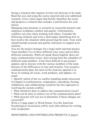 facing a situation that requires at least one decision to be made.
Read the case and using the course material and your additional
research, write a short paper that briefly identifies the issues
and proposes a solution that includes a justification for your
choice.
Managing team harmony is essential to successful projects and
employee workplace comfort and quality. Unfortunately,
conflicts can arise when working with others. Consider the
following situation and write a short paper identifying how to
best resolve the situation while preserving the team. Your work
should include research and quality references to support your
solution.
You are the project manager for a large multi-national project.
Team members live in three different time zones and on three
different continents. While all speak fluent English, there are
many communication issues, most arising from the schedules of
different team members. It has been difficult to get project
updates and to interact with the various members of the team
because of the differences in time and location. You created a
communication plan, but most of the team has ignored it in
favor of sending all issues, work products, and updates via
email.
• Identify which of the six conflict-handling modes discussed
in Chapter 6 (confrontation, compromise, smoothing, forcing,
withdrawal, and collaborating) would be the best approach to
resolving the current conflict.
• What should be done to address the communication issues?
• What can be done to enforce use of the communication plan?
• What measure will you use to determine if these changes are
successful?
Write a 3-page paper in Word format. Use the American
Psychological Association (APA) style (6th edition) for writing
your assignment.
MONITORING AND CONTROLLING PROJECTS (3 pages)
 