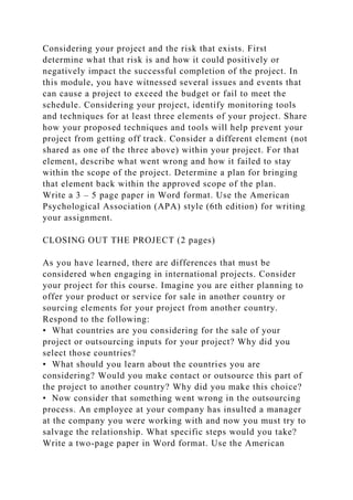 Considering your project and the risk that exists. First
determine what that risk is and how it could positively or
negatively impact the successful completion of the project. In
this module, you have witnessed several issues and events that
can cause a project to exceed the budget or fail to meet the
schedule. Considering your project, identify monitoring tools
and techniques for at least three elements of your project. Share
how your proposed techniques and tools will help prevent your
project from getting off track. Consider a different element (not
shared as one of the three above) within your project. For that
element, describe what went wrong and how it failed to stay
within the scope of the project. Determine a plan for bringing
that element back within the approved scope of the plan.
Write a 3 – 5 page paper in Word format. Use the American
Psychological Association (APA) style (6th edition) for writing
your assignment.
CLOSING OUT THE PROJECT (2 pages)
As you have learned, there are differences that must be
considered when engaging in international projects. Consider
your project for this course. Imagine you are either planning to
offer your product or service for sale in another country or
sourcing elements for your project from another country.
Respond to the following:
• What countries are you considering for the sale of your
project or outsourcing inputs for your project? Why did you
select those countries?
• What should you learn about the countries you are
considering? Would you make contact or outsource this part of
the project to another country? Why did you make this choice?
• Now consider that something went wrong in the outsourcing
process. An employee at your company has insulted a manager
at the company you were working with and now you must try to
salvage the relationship. What specific steps would you take?
Write a two-page paper in Word format. Use the American
 