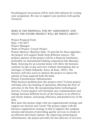 Psychological Association (APA) style (6th edition) for writing
your assignment. Be sure to support your position with quality
resources.
HERE IS THE PROPOSAL FOR MY ASSIGNMENT AND
WHAT THE ENTIRE PROJECT WILL BE WROTE ABOUT:
Project Proposal Form
Date: 1/01/2017
Project Manager:
Name of Project: Crestar Project
Project Sponsor: Barclays bank. To provide for these upgrades,
the project will acquire funds from different sources. The
primary sponsor of the project will be a financial institution,
preferably an international banking corporation like Barclays
Bank. Sourcing for an external donor will allow the business
continue its day to day activities without interruptions due to
shortages of funds (Eduardo, Serra, & Kunc, 2015). The
business will also assist to sponsor the project to reduce the
amount of loan acquired from the bank.
Project Classification: Infrastructure
What business problem does this project solve? Crestar project
will help solve the backlog of operations affecting the flow of
activities in the firm. By incorporating better technological
devices, Crestar project will facilitate easy communication and
linkage between different levels of the business in an effective
and timely manner, increasing efficiency and productivity of the
firm.
How does this project align with our organizational strategy and
support our mission and vision? The project aligns with the
business organization strategy in that it supports the company
mission and mission of providing quality services to clients in
an efficient and timely manner. By improving technological
infrastructure, the project provides for fast delivery of services,
 