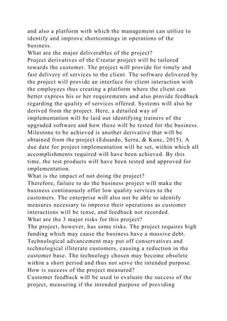 and also a platform with which the management can utilize to
identify and improve shortcomings in operations of the
business.
What are the major deliverables of the project?
Project derivatives of the Crestar project will be tailored
towards the customer. The project will provide for timely and
fast delivery of services to the client. The software delivered by
the project will provide an interface for client interaction with
the employees thus creating a platform where the client can
better express his or her requirements and also provide feedback
regarding the quality of services offered. Systems will also be
derived from the project. Here, a detailed way of
implementation will be laid out identifying trainers of the
upgraded software and how these will be tested for the business.
Milestone to be achieved is another derivative that will be
obtained from the project (Eduardo, Serra, & Kunc, 2015). A
due date for project implementation will be set, within which all
accomplishments required will have been achieved. By this
time, the test products will have been tested and approved for
implementation.
What is the impact of not doing the project?
Therefore, failure to do the business project will make the
business continuously offer low quality services to the
customers. The enterprise will also not be able to identify
measures necessary to improve their operations as customer
interactions will be tense, and feedback not recorded.
What are the 3 major risks for this project?
The project, however, has some risks. The project requires high
funding which may cause the business have a massive debt.
Technological advancement may put off conservatives and
technological illiterate customers, causing a reduction in the
customer base. The technology chosen may become obsolete
within a short period and thus not serve the intended purpose.
How is success of the project measured?
Customer feedback will be used to evaluate the success of the
project, measuring if the intended purpose of providing
 