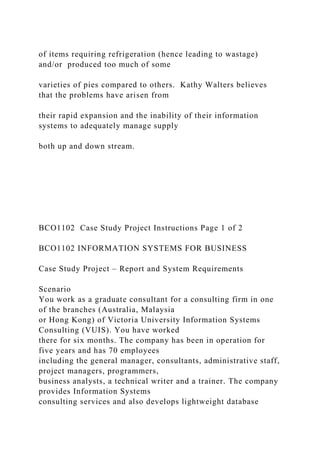 of items requiring refrigeration (hence leading to wastage)
and/or produced too much of some
varieties of pies compared to others. Kathy Walters believes
that the problems have arisen from
their rapid expansion and the inability of their information
systems to adequately manage supply
both up and down stream.
BCO1102 Case Study Project Instructions Page 1 of 2
BCO1102 INFORMATION SYSTEMS FOR BUSINESS
Case Study Project – Report and System Requirements
Scenario
You work as a graduate consultant for a consulting firm in one
of the branches (Australia, Malaysia
or Hong Kong) of Victoria University Information Systems
Consulting (VUIS). You have worked
there for six months. The company has been in operation for
five years and has 70 employees
including the general manager, consultants, administrative staff,
project managers, programmers,
business analysts, a technical writer and a trainer. The company
provides Information Systems
consulting services and also develops lightweight database
 
