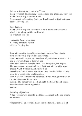 driven information systems in Visual
Basic for small businesses, organisations and charities. Visit the
VUIS Consulting web site in the
Assessment Information folder on Blackboard to find out more
about the company.
Introduction
VUIS Consulting has three new clients who need advice on
whether to adopt a different kind of
information system:
• Amanda Jane Horsewear
• Trendy Tractors Pty ltd
• Perky Pies Pty Ltd
You will provide consulting services to one of the clients
mentioned above as part of a consulting
team. You will choose the members of your team in tutorial six
and work with them in tutorial and
outside of class to complete the Case Study Project Report.
The consultancy report and specifications will provide your
chosen VUIS Consulting client with an
overview of the selected system so they can determine if they
want to proceed with implementing
such a system in their own business. It will also guide them on
the requirements for the new
system. The report will also highlight the benefits and issues
associated with adopting such a
system.
Learning objectives
After successfully completing this assessment task, you should
be able to:
• Demonstrate understanding of the fundamental concepts of
 