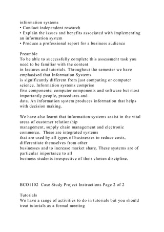 information systems
• Conduct independent research
• Explain the issues and benefits associated with implementing
an information system
• Produce a professional report for a business audience
Preamble
To be able to successfully complete this assessment task you
need to be familiar with the content
in lectures and tutorials. Throughout the semester we have
emphasised that Information Systems
is significantly different from just computing or computer
science. Information systems comprise
five components; computer components and software but most
importantly people, procedures and
data. An information system produces information that helps
with decision making.
We have also learnt that information systems assist in the vital
areas of customer relationship
management, supply chain management and electronic
commerce. These are integrated systems
that are used by all types of businesses to reduce costs,
differentiate themselves from other
businesses and to increase market share. These systems are of
particular importance to all
business students irrespective of their chosen discipline.
BCO1102 Case Study Project Instructions Page 2 of 2
Tutorials
We have a range of activities to do in tutorials but you should
treat tutorials as a formal meeting
 