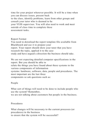 time for your project wherever possible. It will be a time when
you can discuss issues, present back
to the class, identify problems, learn from other groups and
consult your tutor who is deemed to be
your VUIS supervisor. You will also need to work and meet
outside of class time to complete these
assessment tasks.
Report Format
You need to download the report template file available from
Blackboard and use it to prepare your
report. Your report should show your tutor that you have
research the topic, applied it to the case
study and have argued a direction the business should take.
We are not expecting detailed computer specifications in the
report. But you should be able to
relate the things you have found about these systems to the
various components of information
systems: hardware, software, data, people and procedures. The
most important are the last three
components so ask questions such as:
People
What sort of things will need to be done to include people who
use the system? Remember,
we are not talking about customers but people in the business.
Procedures
What changes will be necessary to the current processes (or
procedures) in the business
to ensure that the system will be successful?
 