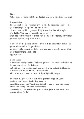 Data
What sorts of data will be collected and how will this be done?
Presentation
In the final week of semester you will be required to present
your findings to a panel. The number
on the panel will vary according to the number of people
available. You are to treat the panel as if
they are representatives from VUIS and the company for which
you are researching a solution.
The aim of the presentation is twofold: to show that panel that
you understand what you have
written in the report, and that you can convince the panel that
your recommendations are
appropriate.
Submission
The report component of this assignment is due for submission
in week twelve (12). Prior to
submitting your assignment you need to be submit it through
Turnitin via the BCO 1102 Blackboard
site. You must make a copy of the originality report.
In Week 12 you need to submit a printed copy of your
assignment (report including system
specifications), the Turnitin originality report and the cover
sheet including the Peer Assessment
breakdown. This should be provided to your tutor done in a
presentation folder.
 