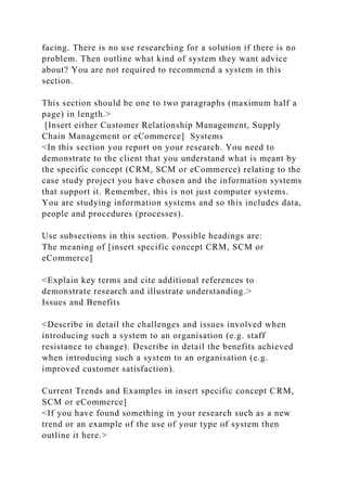 facing. There is no use researching for a solution if there is no
problem. Then outline what kind of system they want advice
about? You are not required to recommend a system in this
section.
This section should be one to two paragraphs (maximum half a
page) in length.>
[Insert either Customer Relationship Management, Supply
Chain Management or eCommerce] Systems
<In this section you report on your research. You need to
demonstrate to the client that you understand what is meant by
the specific concept (CRM, SCM or eCommerce) relating to the
case study project you have chosen and the information systems
that support it. Remember, this is not just computer systems.
You are studying information systems and so this includes data,
people and procedures (processes).
Use subsections in this section. Possible headings are:
The meaning of [insert specific concept CRM, SCM or
eCommerce]
<Explain key terms and cite additional references to
demonstrate research and illustrate understanding.>
Issues and Benefits
<Describe in detail the challenges and issues involved when
introducing such a system to an organisation (e.g. staff
resistance to change). Describe in detail the benefits achieved
when introducing such a system to an organisation (e.g.
improved customer satisfaction).
Current Trends and Examples in insert specific concept CRM,
SCM or eCommerce]
<If you have found something in your research such as a new
trend or an example of the use of your type of system then
outline it here.>
 