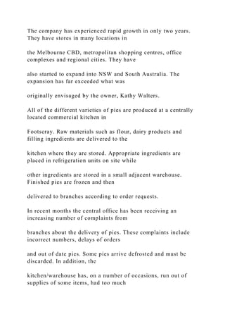 The company has experienced rapid growth in only two years.
They have stores in many locations in
the Melbourne CBD, metropolitan shopping centres, office
complexes and regional cities. They have
also started to expand into NSW and South Australia. The
expansion has far exceeded what was
originally envisaged by the owner, Kathy Walters.
All of the different varieties of pies are produced at a centrally
located commercial kitchen in
Footscray. Raw materials such as flour, dairy products and
filling ingredients are delivered to the
kitchen where they are stored. Appropriate ingredients are
placed in refrigeration units on site while
other ingredients are stored in a small adjacent warehouse.
Finished pies are frozen and then
delivered to branches according to order requests.
In recent months the central office has been receiving an
increasing number of complaints from
branches about the delivery of pies. These complaints include
incorrect numbers, delays of orders
and out of date pies. Some pies arrive defrosted and must be
discarded. In addition, the
kitchen/warehouse has, on a number of occasions, run out of
supplies of some items, had too much
 