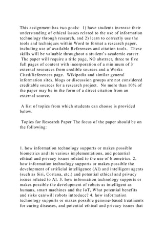 This assignment has two goals: 1) have students increase their
understanding of ethical issues related to the use of information
technology through research, and 2) learn to correctly use the
tools and techniques within Word to format a research paper,
including use of available References and citation tools. These
skills will be valuable throughout a student’s academic career.
The paper will require a title page, NO abstract, three to five
full pages of content with incorporation of a minimum of 3
external resources from credible sources and a Works
Cited/References page. Wikipedia and similar general
information sites, blogs or discussion groups are not considered
creditable sources for a research project. No more than 10% of
the paper may be in the form of a direct citation from an
external source.
A list of topics from which students can choose is provided
below.
Topics for Research Paper The focus of the paper should be on
the following:
1. how information technology supports or makes possible
biometrics and its various implementations, and potential
ethical and privacy issues related to the use of biometrics. 2.
how information technology supports or makes possible the
development of artificial intelligence (AI) and intelligent agents
(such as Siri, Cortana, etc.) and potential ethical and privacy
issues related to AI. 3. how information technology supports or
makes possible the development of robots as intelligent as
humans, smart machines and the IoT, What potential benefits
and risks can/will robots introduce? 4. how information
technology supports or makes possible genome-based treatments
for curing diseases, and potential ethical and privacy issues that
 
