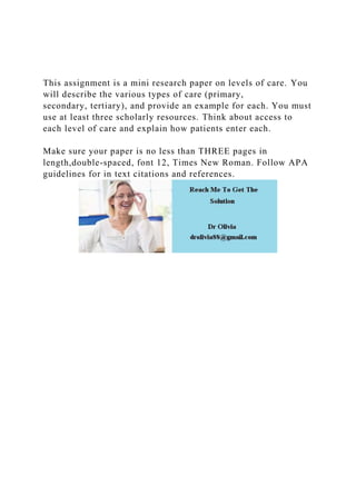 This assignment is a mini research paper on levels of care. You
will describe the various types of care (primary,
secondary, tertiary), and provide an example for each. You must
use at least three scholarly resources. Think about access to
each level of care and explain how patients enter each.
Make sure your paper is no less than THREE pages in
length,double-spaced, font 12, Times New Roman. Follow APA
guidelines for in text citations and references.
 