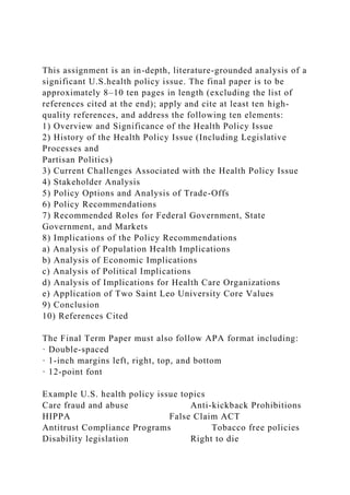 This assignment is an in-depth, literature-grounded analysis of a
significant U.S.health policy issue. The final paper is to be
approximately 8–10 ten pages in length (excluding the list of
references cited at the end); apply and cite at least ten high-
quality references, and address the following ten elements:
1) Overview and Significance of the Health Policy Issue
2) History of the Health Policy Issue (Including Legislative
Processes and
Partisan Politics)
3) Current Challenges Associated with the Health Policy Issue
4) Stakeholder Analysis
5) Policy Options and Analysis of Trade-Offs
6) Policy Recommendations
7) Recommended Roles for Federal Government, State
Government, and Markets
8) Implications of the Policy Recommendations
a) Analysis of Population Health Implications
b) Analysis of Economic Implications
c) Analysis of Political Implications
d) Analysis of Implications for Health Care Organizations
e) Application of Two Saint Leo University Core Values
9) Conclusion
10) References Cited
The Final Term Paper must also follow APA format including:
· Double-spaced
· 1-inch margins left, right, top, and bottom
· 12-point font
Example U.S. health policy issue topics
Care fraud and abuse Anti-kickback Prohibitions
HIPPA False Claim ACT
Antitrust Compliance Programs Tobacco free policies
Disability legislation Right to die
 