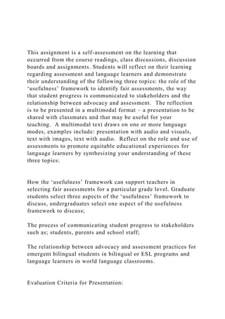 This assignment is a self-assessment on the learning that
occurred from the course readings, class discussions, discussion
boards and assignments. Students will reflect on their learning
regarding assessment and language learners and demonstrate
their understanding of the following three topics: the role of the
‘usefulness’ framework to identify fair assessments, the way
that student progress is communicated to stakeholders and the
relationship between advocacy and assessment. The reflection
is to be presented in a multimodal format – a presentation to be
shared with classmates and that may be useful for your
teaching. A multimodal text draws on one or more language
modes, examples include: presentation with audio and visuals,
text with images, text with audio. Reflect on the role and use of
assessments to promote equitable educational experiences for
language learners by synthesizing your understanding of these
three topics:
How the ‘usefulness’ framework can support teachers in
selecting fair assessments for a particular grade level. Graduate
students select three aspects of the ‘usefulness’ framework to
discuss, undergraduates select one aspect of the usefulness
framework to discuss;
The process of communicating student progress to stakeholders
such as; students, parents and school staff;
The relationship between advocacy and assessment practices for
emergent bilingual students in bilingual or ESL programs and
language learners in world language classrooms.
Evaluation Criteria for Presentation:
 