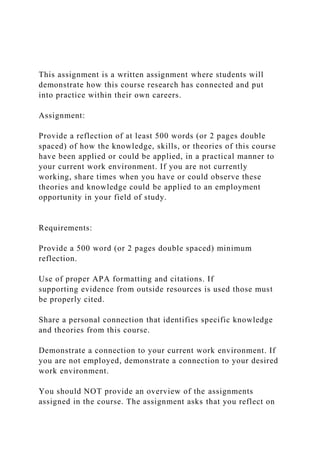 This assignment is a written assignment where students will
demonstrate how this course research has connected and put
into practice within their own careers.
Assignment:
Provide a reflection of at least 500 words (or 2 pages double
spaced) of how the knowledge, skills, or theories of this course
have been applied or could be applied, in a practical manner to
your current work environment. If you are not currently
working, share times when you have or could observe these
theories and knowledge could be applied to an employment
opportunity in your field of study.
Requirements:
Provide a 500 word (or 2 pages double spaced) minimum
reflection.
Use of proper APA formatting and citations. If
supporting evidence from outside resources is used those must
be properly cited.
Share a personal connection that identifies specific knowledge
and theories from this course.
Demonstrate a connection to your current work environment. If
you are not employed, demonstrate a connection to your desired
work environment.
You should NOT provide an overview of the assignments
assigned in the course. The assignment asks that you reflect on
 